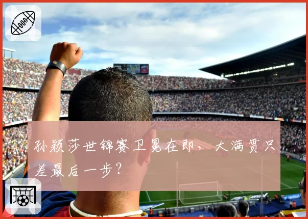 孙颖莎世锦赛卫冕在即，大满贯只差最后一步？