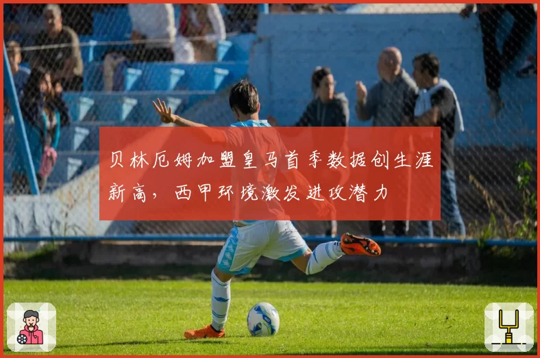 贝林厄姆加盟皇马首季数据创生涯新高,西甲环境激发进攻潜力