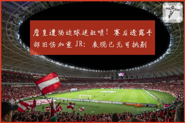 詹皇遭场边球迷狂喷！赛后透露手部旧伤加重 JR：表现已无可挑剔