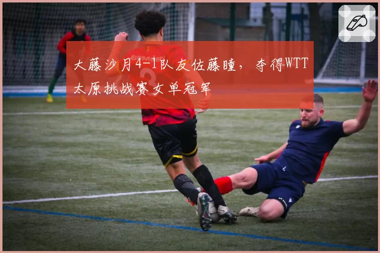 大藤沙月4-1队友佐藤瞳,夺得WTT太原挑战赛女单冠军