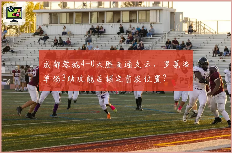 成都蓉城4-0大胜南通支云,罗慕洛单场3助攻能否锁定首发位置?