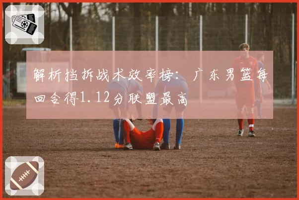解析挡拆战术效率榜：广东男篮每回合得1.12分联盟最高