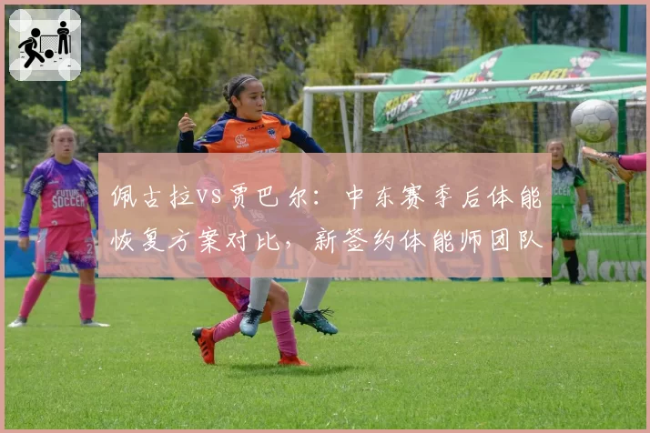 佩古拉vs贾巴尔:中东赛季后体能恢复方案对比,新签约体能师团队风格迥异