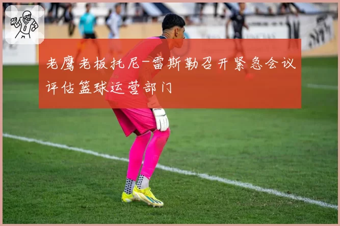 老鹰老板托尼-雷斯勒召开紧急会议评估篮球运营部门