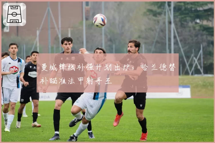 曼城锋线补强计划出炉,哈兰德替补瞄准法甲射手王