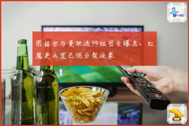 图赫尔与曼联选帅组密会曝光,红魔更衣室已现分裂迹象
