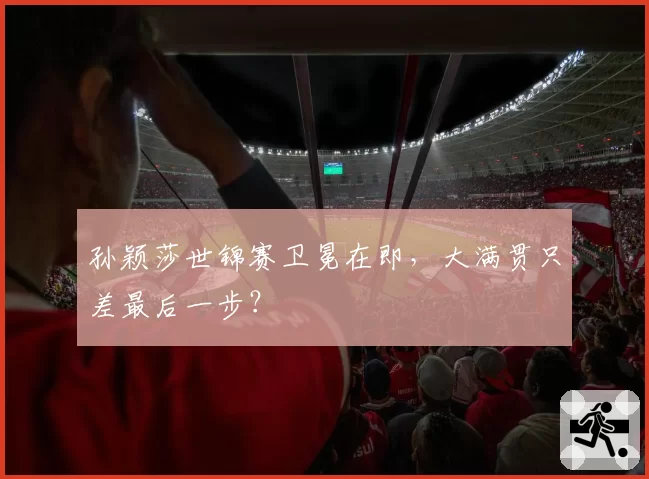 孙颖莎世锦赛卫冕在即，大满贯只差最后一步？