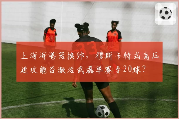 上海海港若换帅，穆斯卡特式高压进攻能否激活武磊单赛季20球？