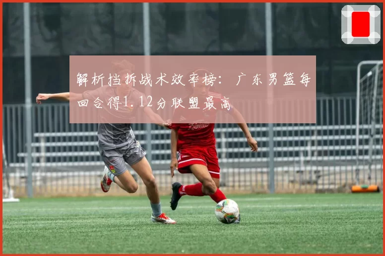 解析挡拆战术效率榜：广东男篮每回合得1.12分联盟最高