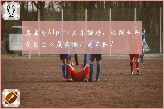 奥康与Alpine关系微妙,法国车手是否已心属其他厂商车队?