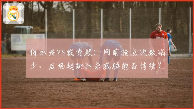 何冰娇vs戴资颖:网前抢点次数减少,后场起跳扣杀威胁能否持续?