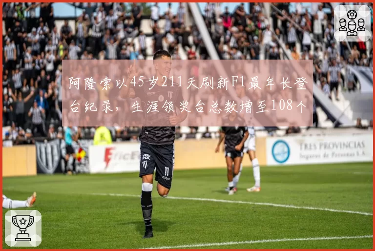 阿隆索以45岁211天刷新F1最年长登台纪录,生涯领奖台总数增至108个__br_
