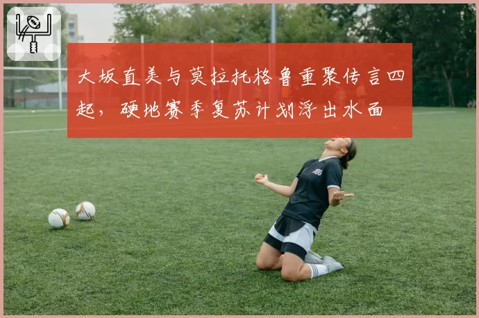 大坂直美与莫拉托格鲁重聚传言四起,硬地赛季复苏计划浮出水面