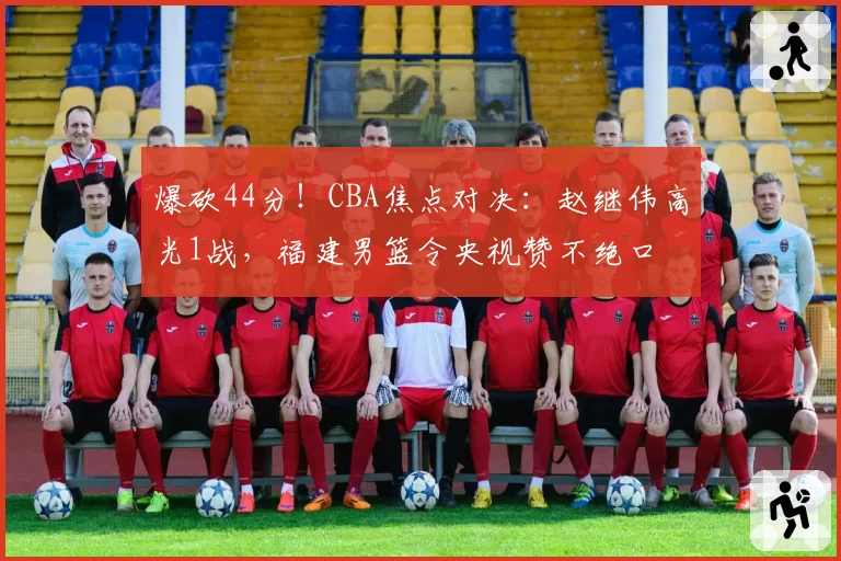 爆砍44分！CBA焦点对决：赵继伟高光1战，福建男篮令央视赞不绝口