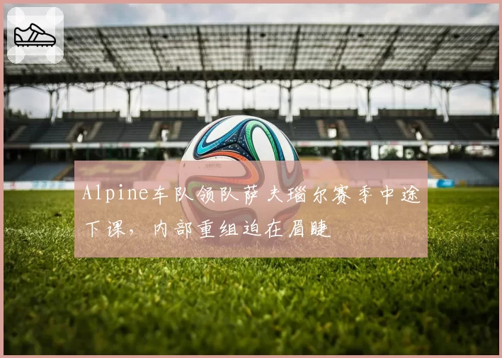 Alpine车队领队萨夫瑙尔赛季中途下课，内部重组迫在眉睫