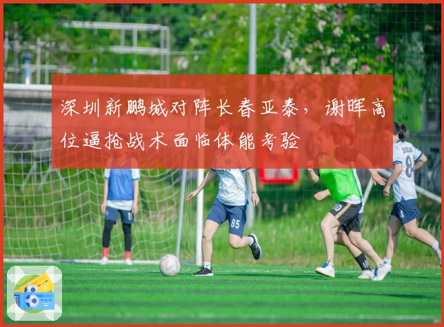 深圳新鹏城对阵长春亚泰,谢晖高位逼抢战术面临体能考验